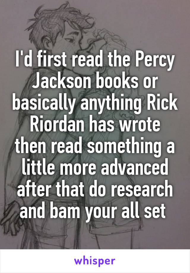 I'd first read the Percy Jackson books or basically anything Rick Riordan has wrote then read something a little more advanced after that do research and bam your all set 