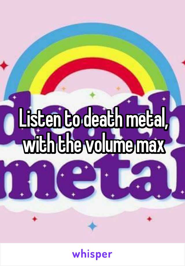 Listen to death metal, with the volume max