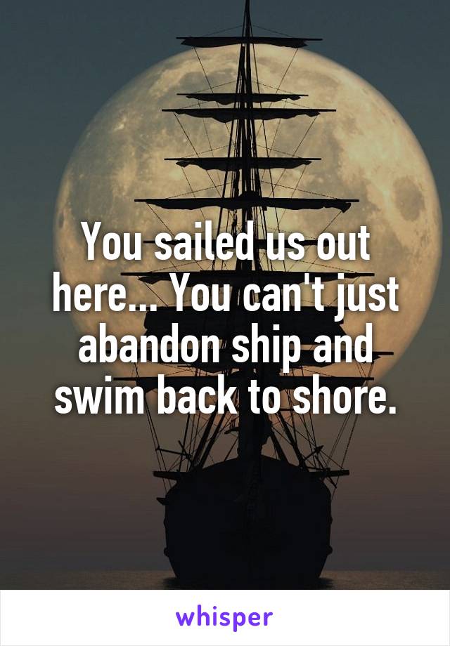 You sailed us out here... You can't just abandon ship and swim back to shore.