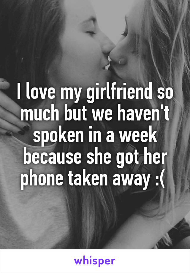 I love my girlfriend so much but we haven't spoken in a week because she got her phone taken away :( 