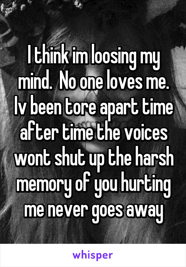 I think im loosing my mind.  No one loves me. Iv been tore apart time after time the voices wont shut up the harsh memory of you hurting me never goes away