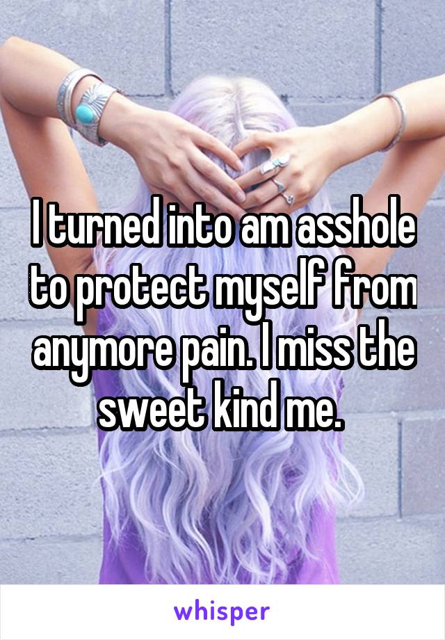 I turned into am asshole to protect myself from anymore pain. I miss the sweet kind me. 