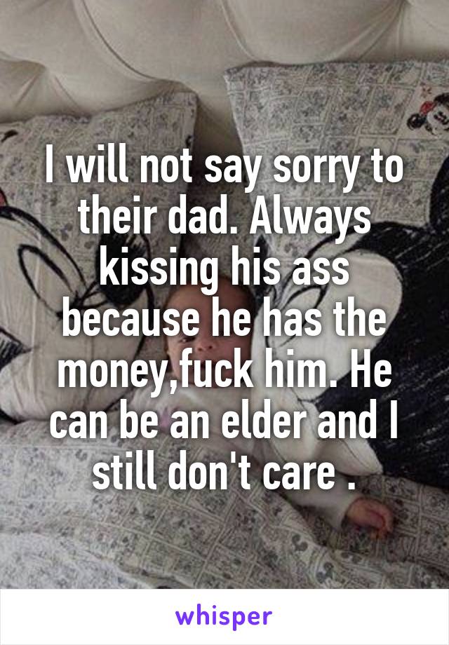 I will not say sorry to their dad. Always kissing his ass because he has the money,fuck him. He can be an elder and I still don't care .