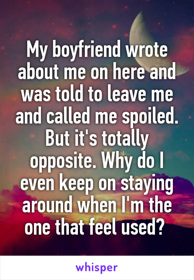 My boyfriend wrote about me on here and was told to leave me and called me spoiled. But it's totally opposite. Why do I even keep on staying around when I'm the one that feel used? 