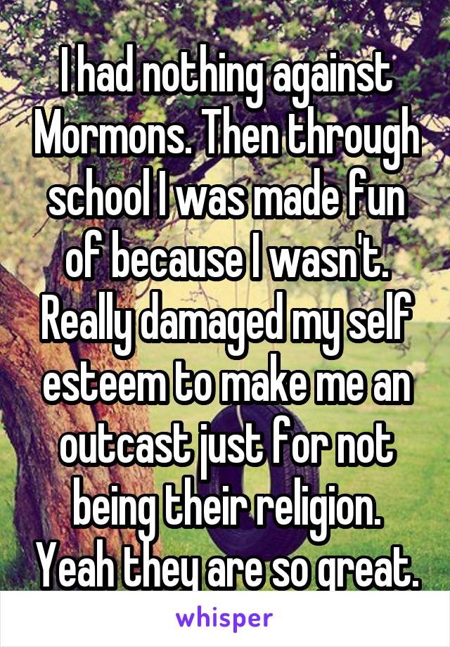 I had nothing against Mormons. Then through school I was made fun of because I wasn't. Really damaged my self esteem to make me an outcast just for not being their religion. Yeah they are so great.