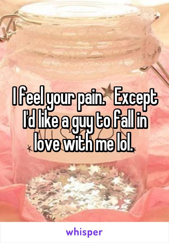 I feel your pain.   Except I'd like a guy to fall in love with me lol. 