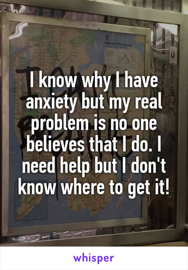 I know why I have anxiety but my real problem is no one believes that I do. I need help but I don't know where to get it!