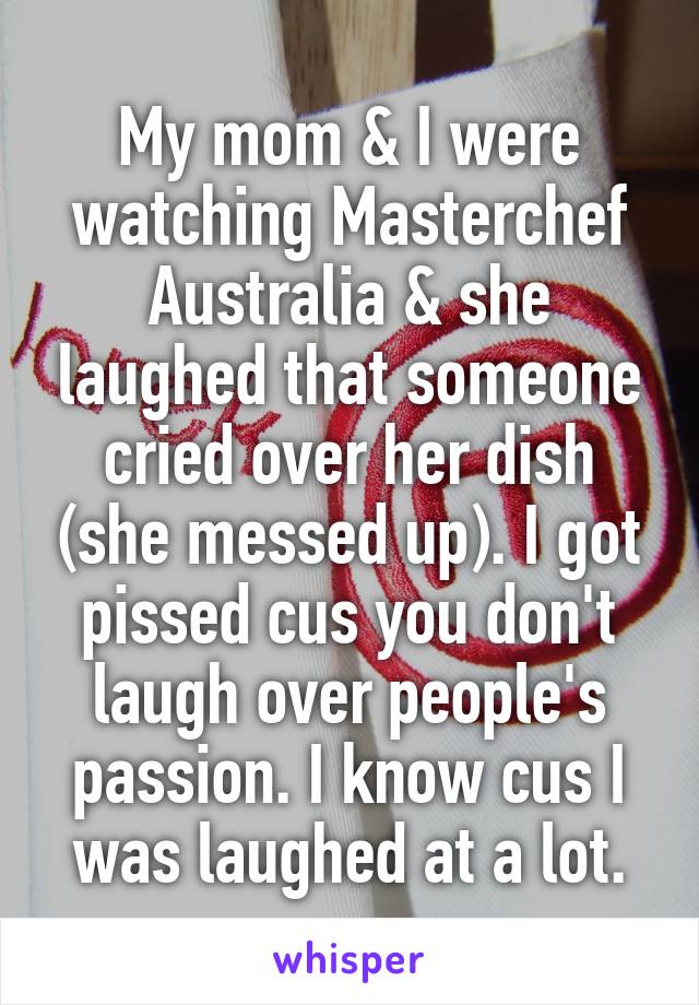 My mom & I were watching Masterchef Australia & she laughed that someone cried over her dish (she messed up). I got pissed cus you don't laugh over people's passion. I know cus I was laughed at a lot.