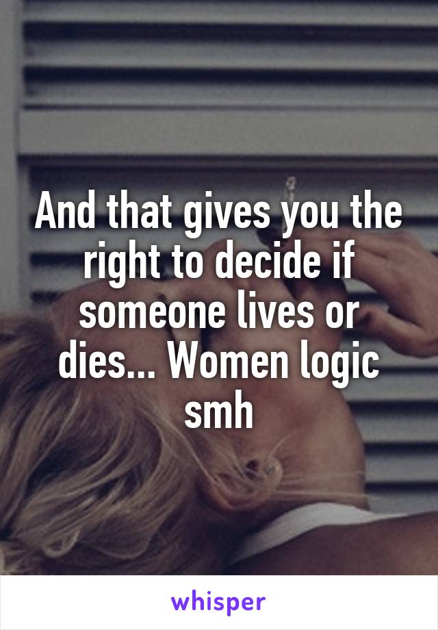 And that gives you the right to decide if someone lives or dies... Women logic smh