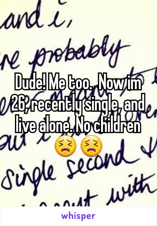 Dude! Me too.  Now im 26, recently single, and live alone. No children 😣😣
