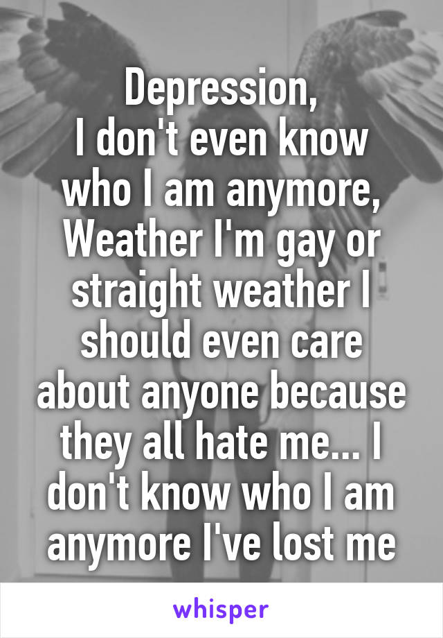 Depression,
I don't even know who I am anymore,
Weather I'm gay or straight weather I should even care about anyone because they all hate me... I don't know who I am anymore I've lost me