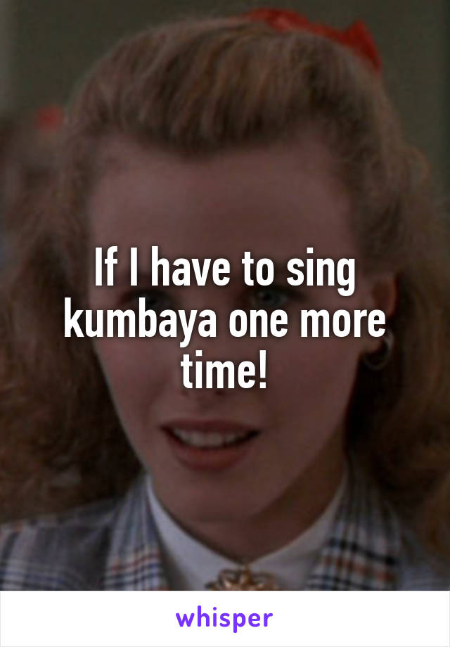 If I have to sing kumbaya one more time!