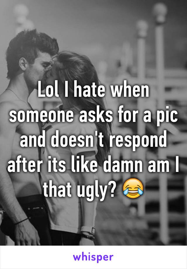 Lol I hate when someone asks for a pic and doesn't respond after its like damn am I that ugly? 😂