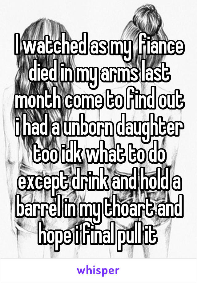 I watched as my  fiance died in my arms last month come to find out i had a unborn daughter too idk what to do except drink and hold a barrel in my thoart and hope i final pull it 