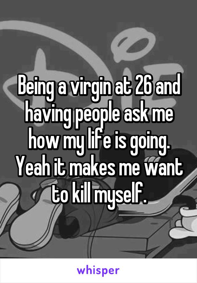 Being a virgin at 26 and having people ask me how my life is going. Yeah it makes me want to kill myself.