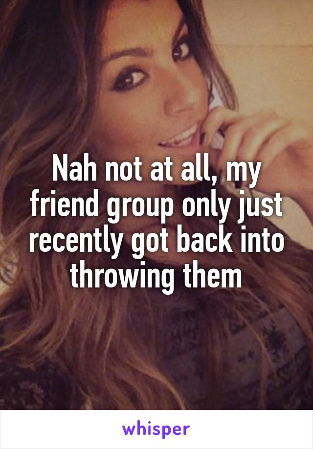 Nah not at all, my friend group only just recently got back into throwing them