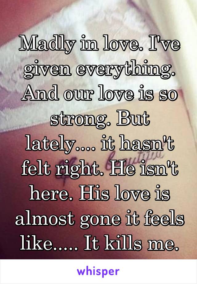 Madly in love. I've given everything. And our love is so strong. But lately.... it hasn't felt right. He isn't here. His love is almost gone it feels like..... It kills me.