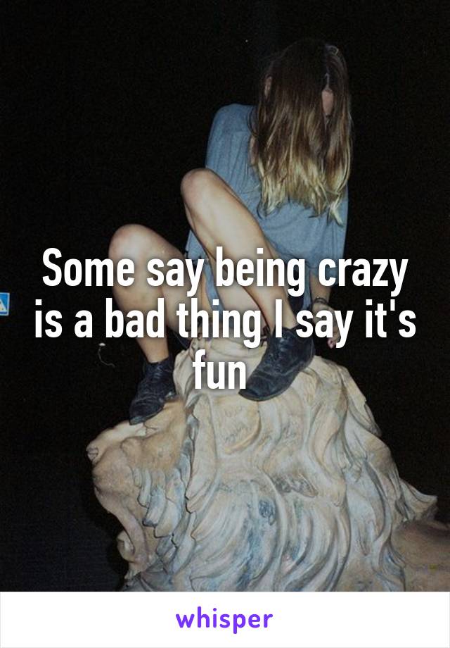 Some say being crazy is a bad thing I say it's fun 