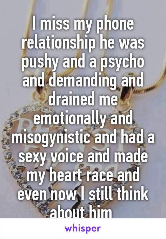 I miss my phone relationship he was pushy and a psycho and demanding and drained me emotionally and misogynistic and had a sexy voice and made my heart race and even now I still think about him 