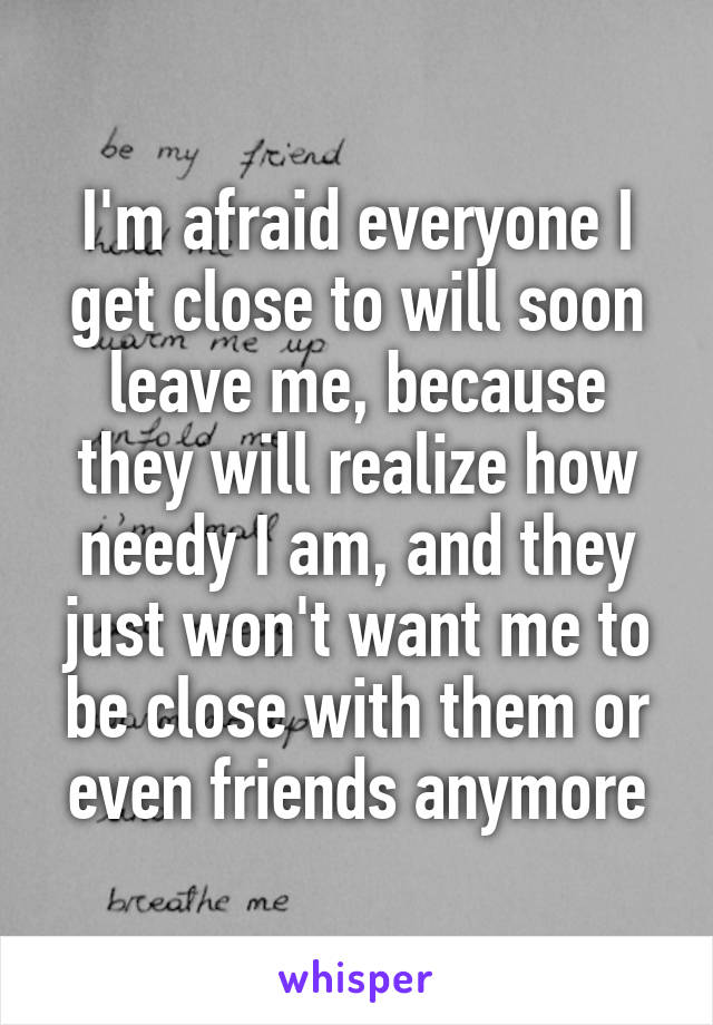 I'm afraid everyone I get close to will soon leave me, because they will realize how needy I am, and they just won't want me to be close with them or even friends anymore