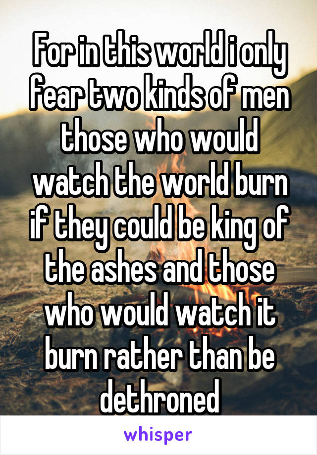 For in this world i only fear two kinds of men those who would watch the world burn if they could be king of the ashes and those who would watch it burn rather than be dethroned