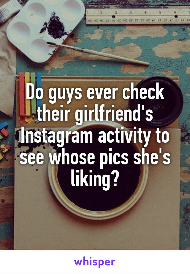 Do guys ever check their girlfriend's Instagram activity to see whose pics she's liking?