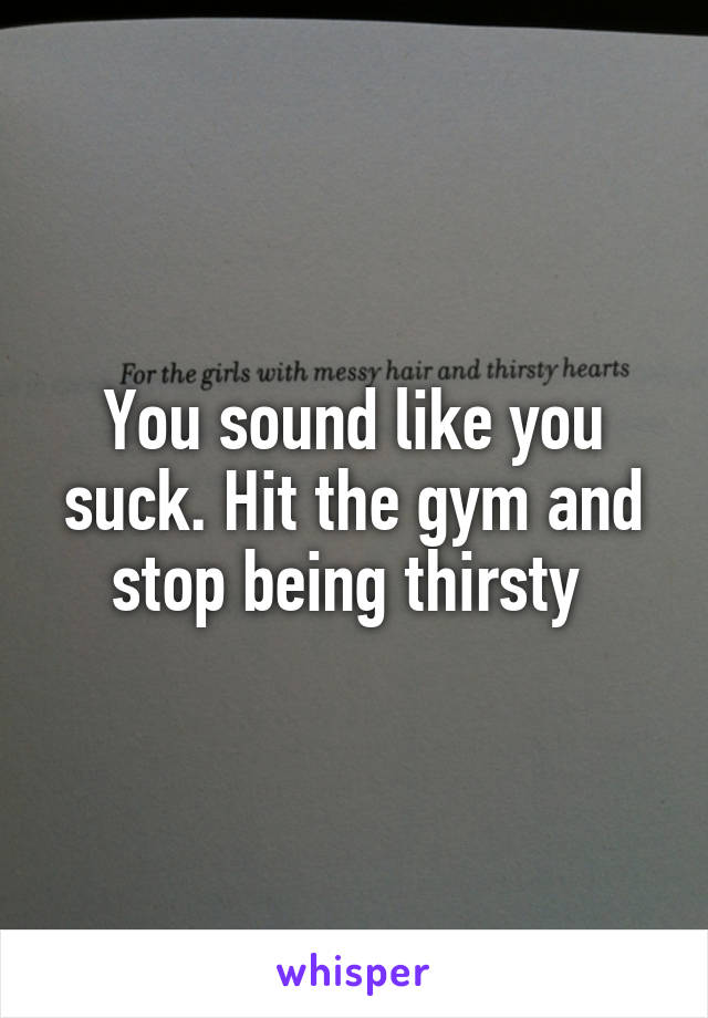 You sound like you suck. Hit the gym and stop being thirsty 