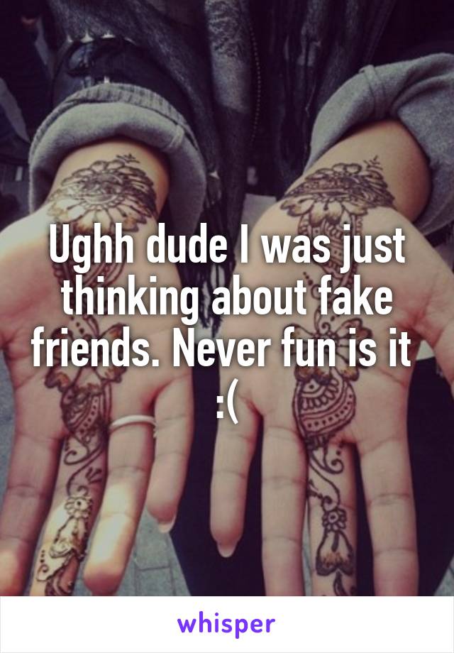 Ughh dude I was just thinking about fake friends. Never fun is it  :(