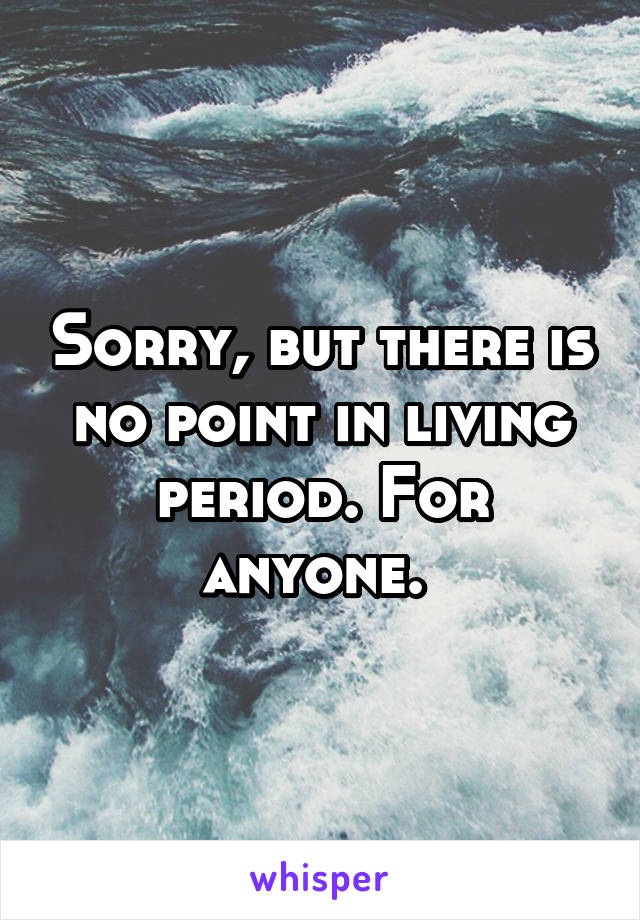 Sorry, but there is no point in living period. For anyone. 