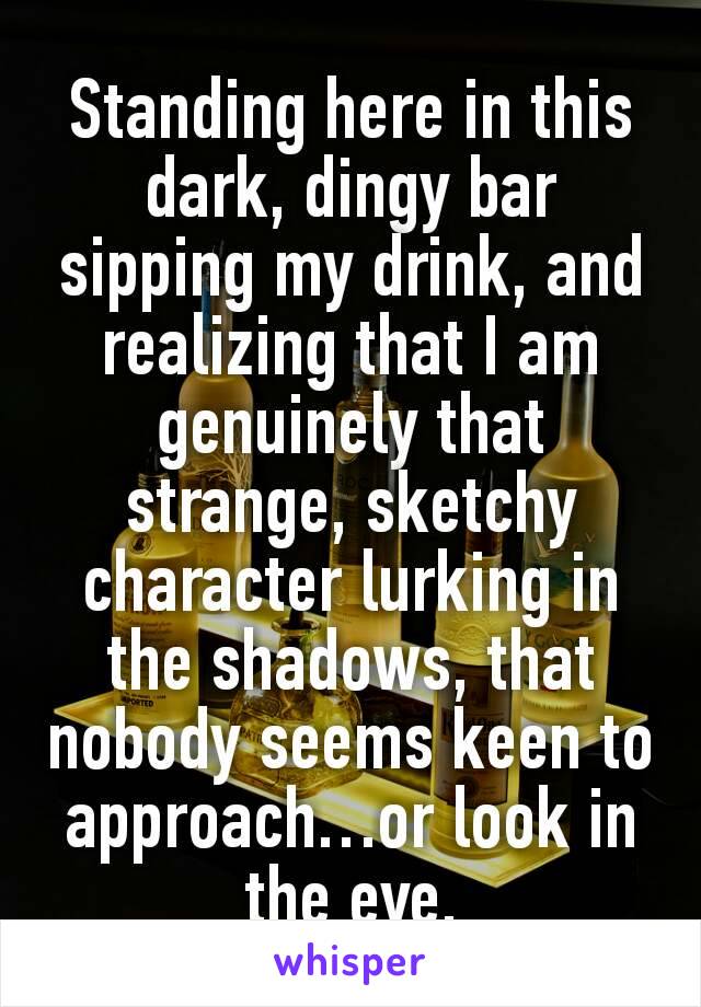 Standing here in this dark, dingy bar sipping my drink, and realizing that I am genuinely that strange, sketchy character lurking in the shadows, that nobody seems keen to approach…or look in the eye.