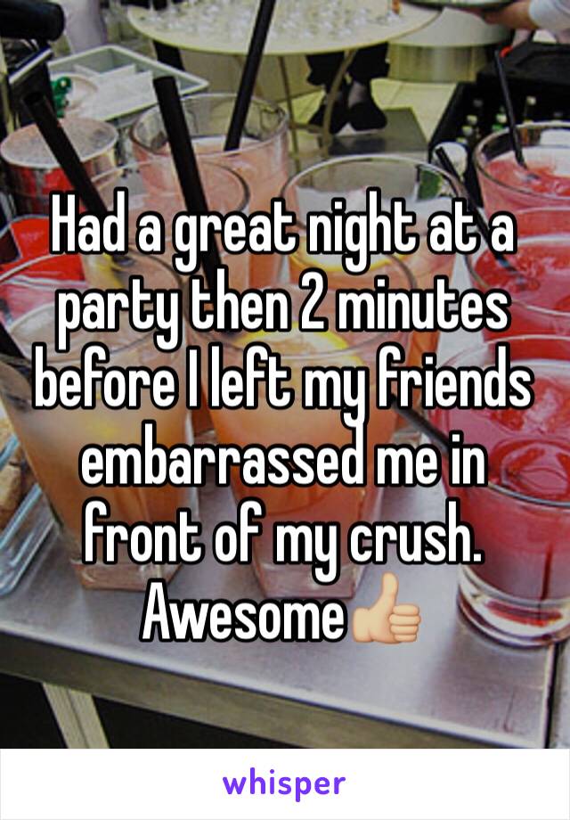 Had a great night at a party then 2 minutes before I left my friends embarrassed me in front of my crush. Awesome👍🏼