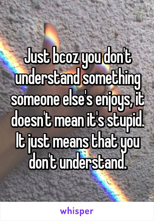 Just bcoz you don't understand something someone else's enjoys, it doesn't mean it's stupid. It just means that you don't understand.