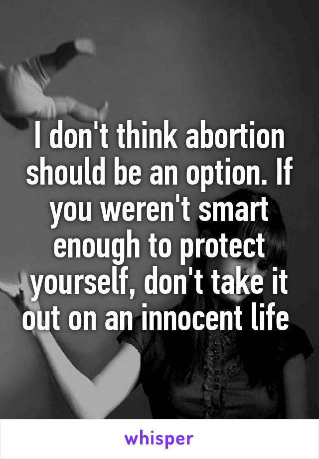 I don't think abortion should be an option. If you weren't smart enough to protect yourself, don't take it out on an innocent life 