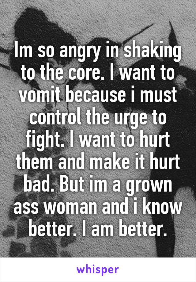 Im so angry in shaking to the core. I want to vomit because i must control the urge to fight. I want to hurt them and make it hurt bad. But im a grown ass woman and i know better. I am better.