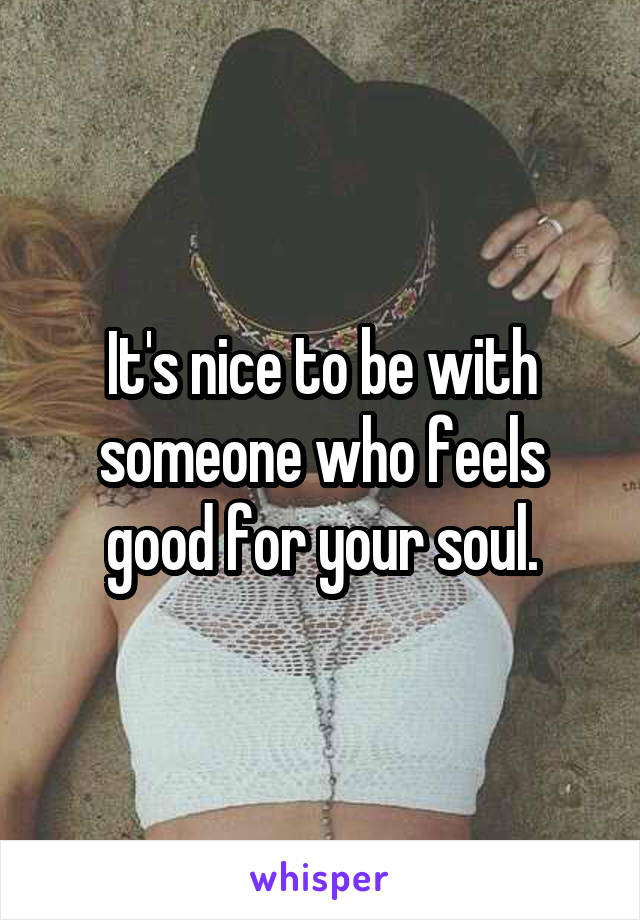 It's nice to be with someone who feels good for your soul.