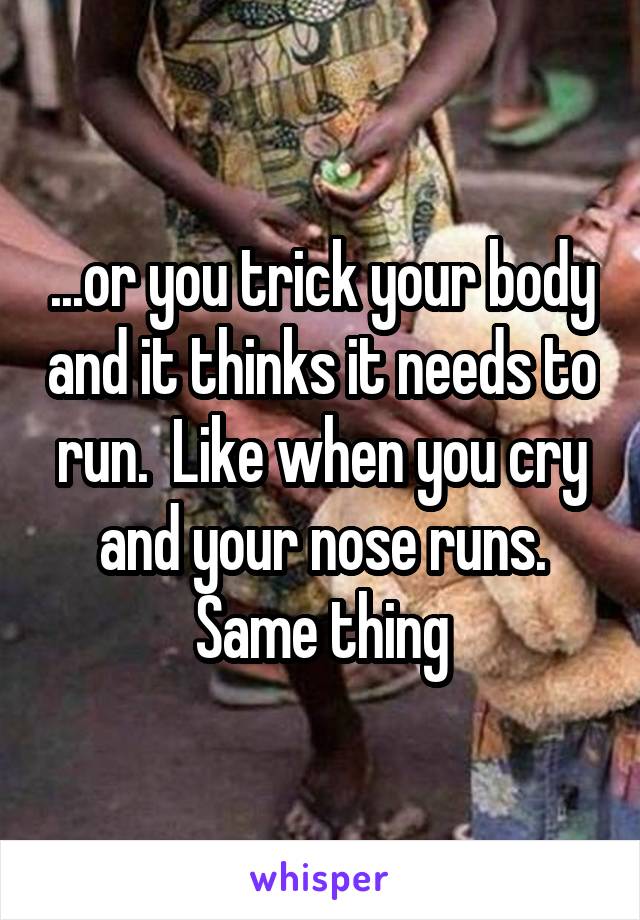 ...or you trick your body and it thinks it needs to run.  Like when you cry and your nose runs. Same thing