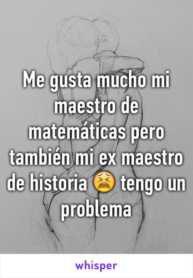 Me gusta mucho mi maestro de matemáticas pero también mi ex maestro de historia 😫 tengo un problema 