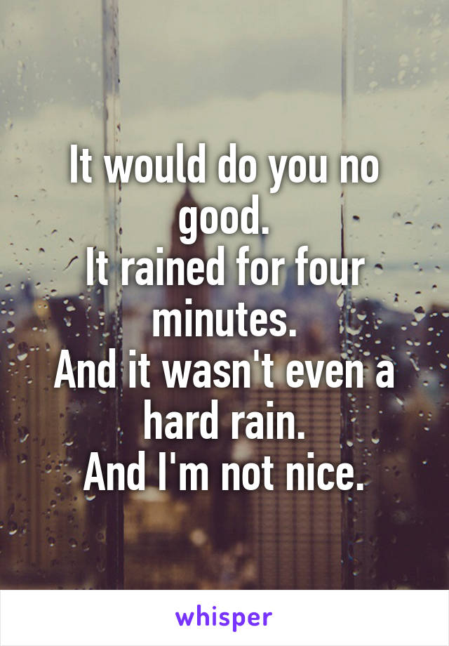 It would do you no good.
It rained for four minutes.
And it wasn't even a hard rain.
And I'm not nice.