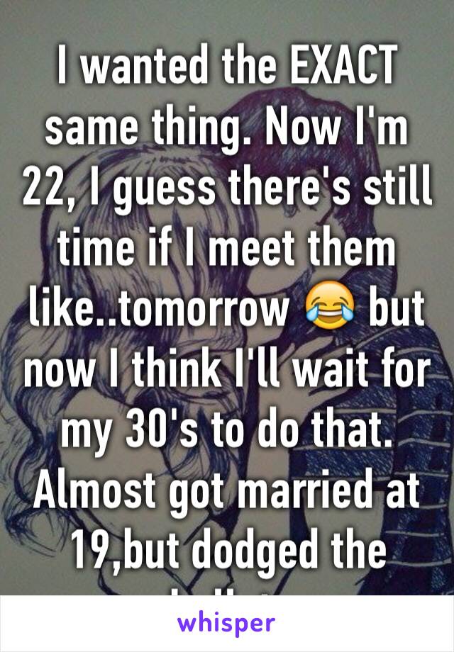 I wanted the EXACT same thing. Now I'm 22, I guess there's still time if I meet them like..tomorrow 😂 but now I think I'll wait for my 30's to do that. Almost got married at 19,but dodged the bullet.