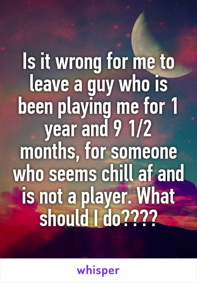 Is it wrong for me to leave a guy who is been playing me for 1 year and 9 1/2 months, for someone who seems chill af and is not a player. What should I do????