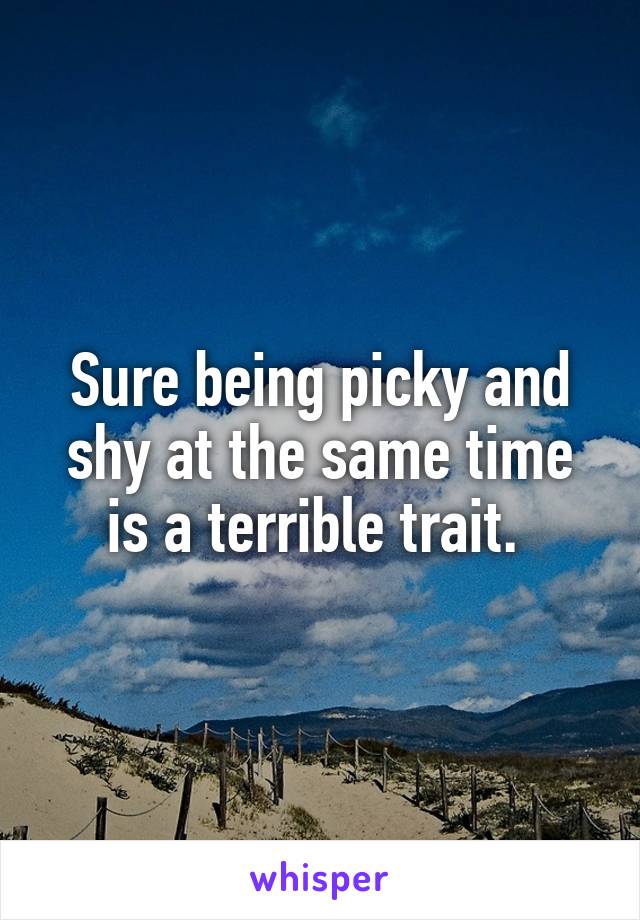 Sure being picky and shy at the same time is a terrible trait. 