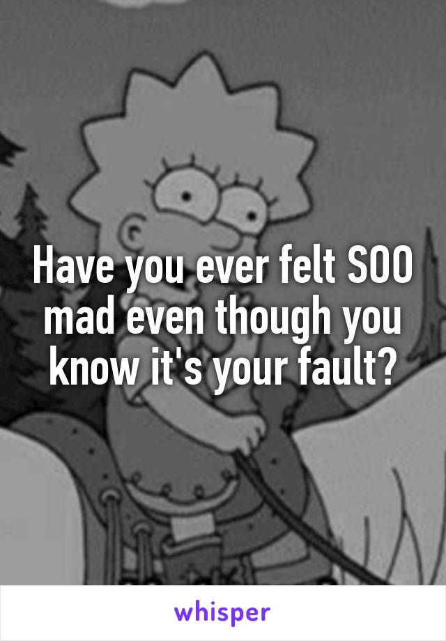 Have you ever felt SOO mad even though you know it's your fault?