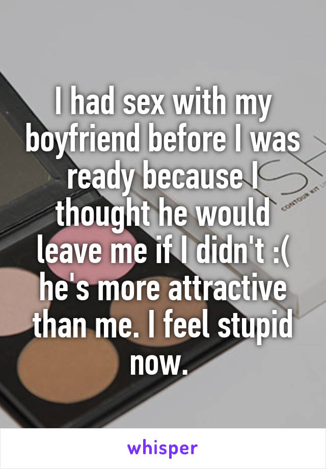 I had sex with my boyfriend before I was ready because I thought he would leave me if I didn't :( he's more attractive than me. I feel stupid now. 