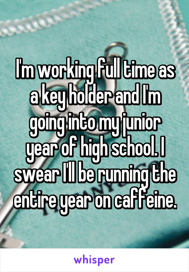 I'm working full time as a key holder and I'm going into my junior year of high school. I swear I'll be running the entire year on caffeine.