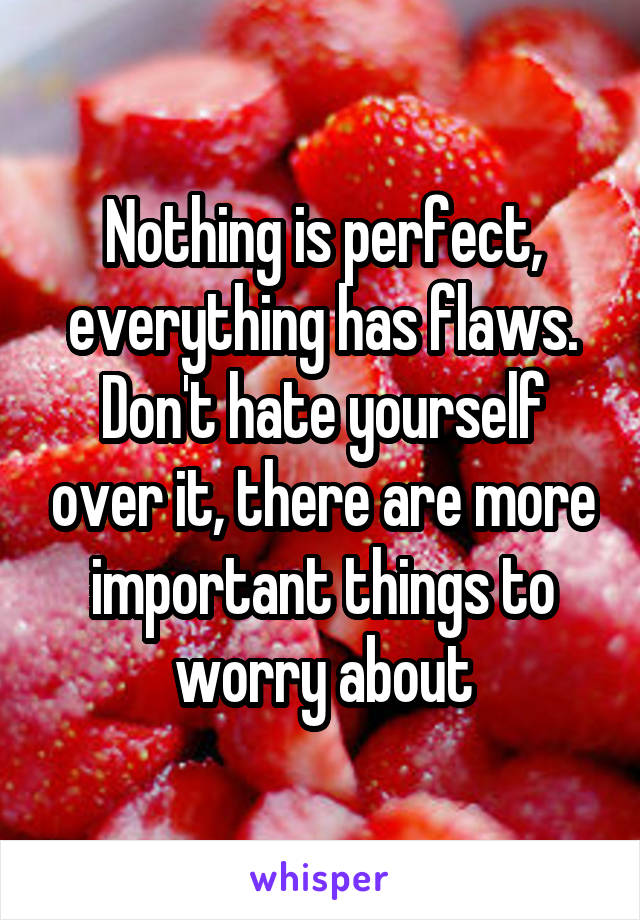 Nothing is perfect, everything has flaws. Don't hate yourself over it, there are more important things to worry about