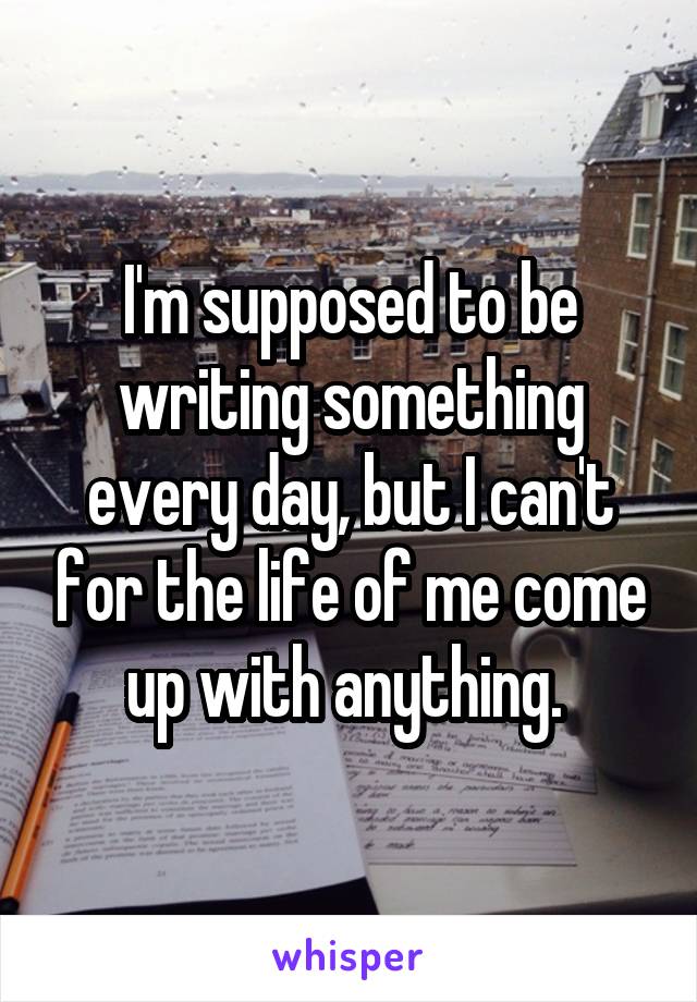 I'm supposed to be writing something every day, but I can't for the life of me come up with anything. 