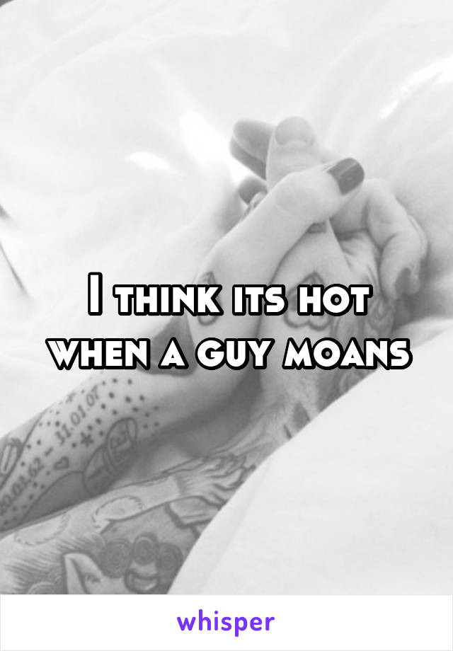 I think its hot when a guy moans