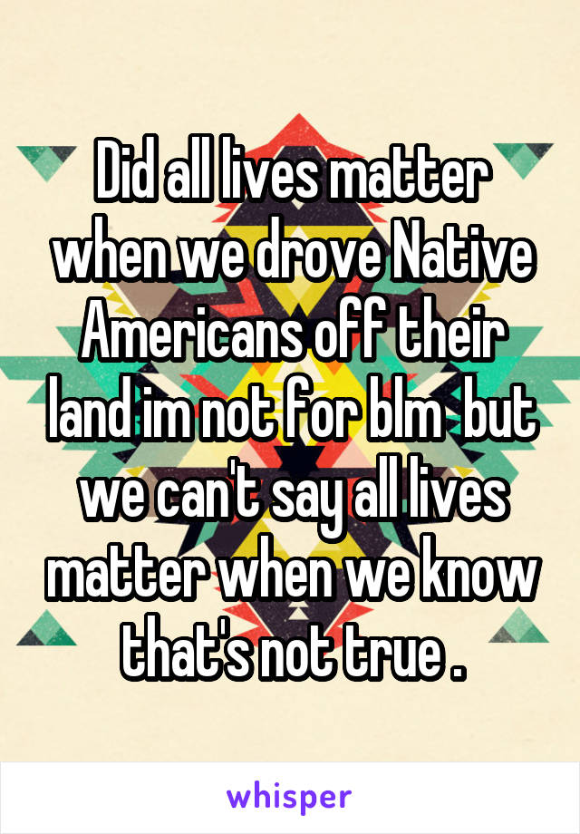 Did all lives matter when we drove Native Americans off their land im not for blm  but we can't say all lives matter when we know that's not true .