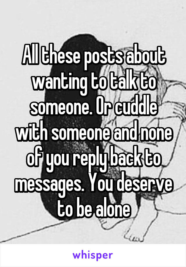 All these posts about wanting to talk to someone. Or cuddle with someone and none of you reply back to messages. You deserve to be alone