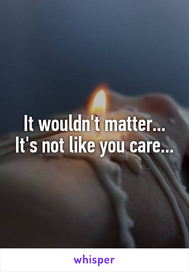 It wouldn't matter... It's not like you care...